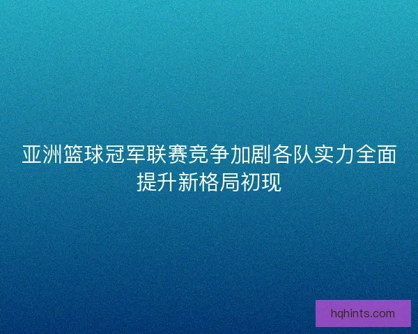 亚洲篮球冠军联赛竞争加剧各队实力全面提升新格局初现 亚洲篮球冠军联赛竞争加剧各队实力全面提升新格局初现