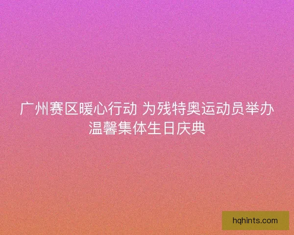广州赛区暖心行动 为残特奥运动员举办温馨集体生日庆典 广州赛区暖心行动 为残特奥运动员举办温馨集体生日庆典