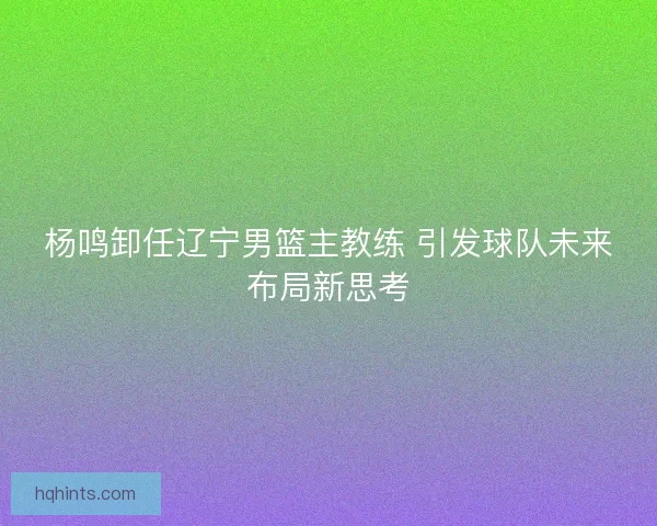 杨鸣卸任辽宁男篮主教练 引发球队未来布局新思考