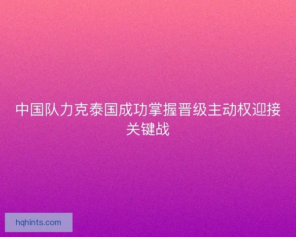 中国队力克泰国成功掌握晋级主动权迎接关键战 中国队力克泰国成功掌握晋级主动权迎接关键战