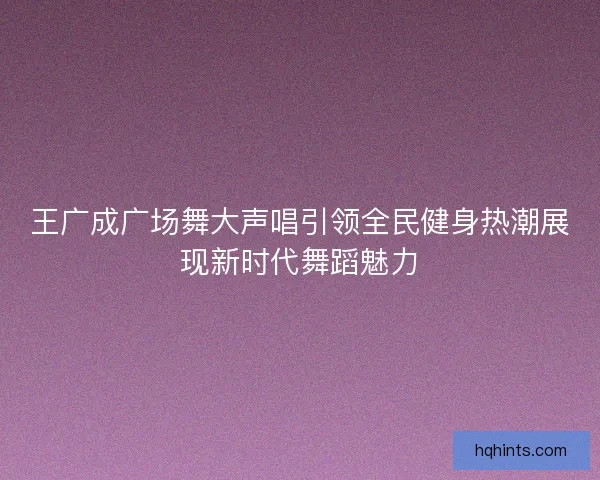 王广成广场舞大声唱引领全民健身热潮展现新时代舞蹈魅力