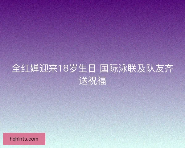 全红婵迎来18岁生日 国际泳联及队友齐送祝福