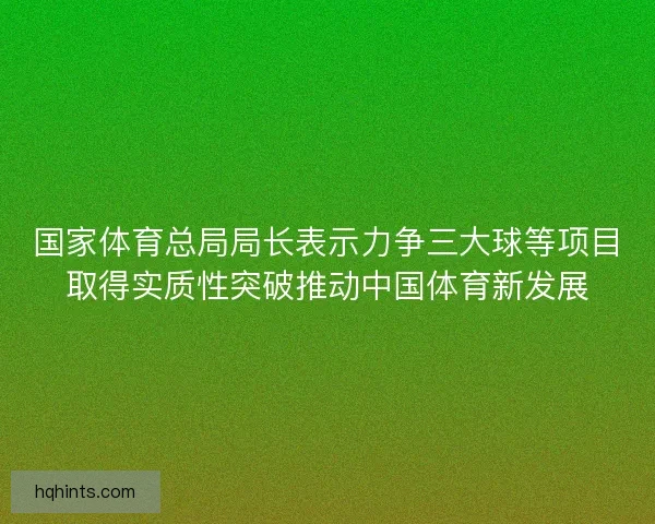 国家体育总局局长表示力争三大球等项目取得实质性突破推动中国体育新发展