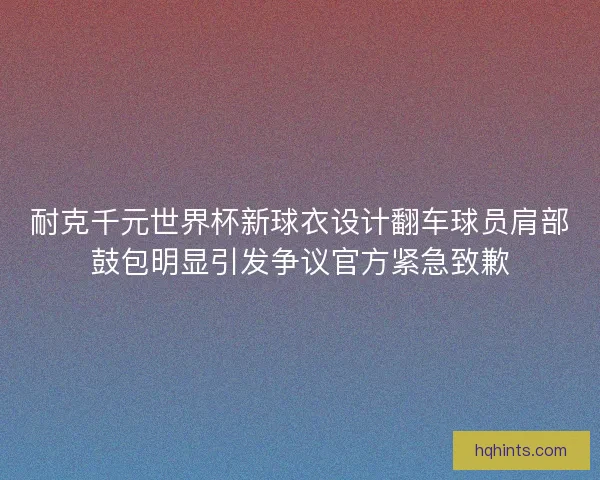 耐克千元世界杯新球衣设计翻车球员肩部鼓包明显引发争议官方紧急致歉