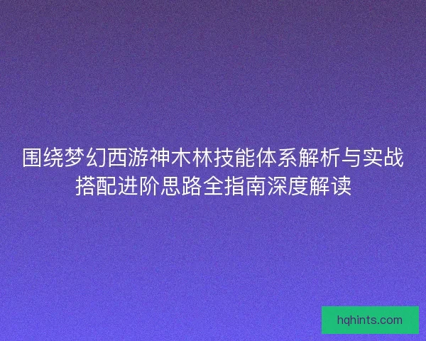 围绕梦幻西游神木林技能体系解析与实战搭配进阶思路全指南深度解读